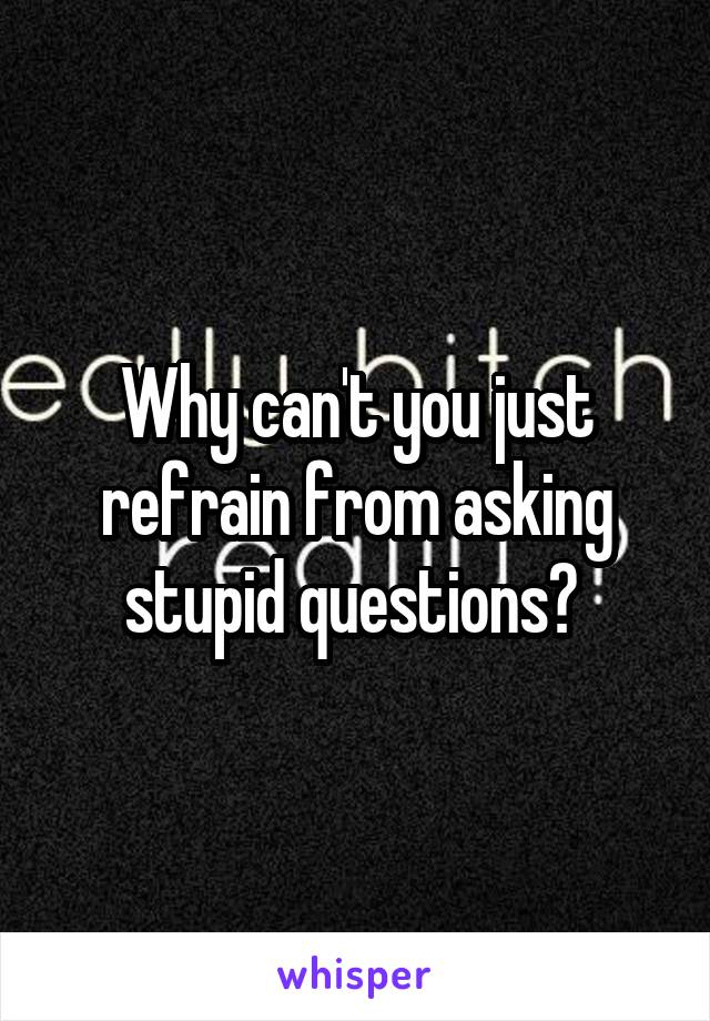 Why can't you just refrain from asking stupid questions? 