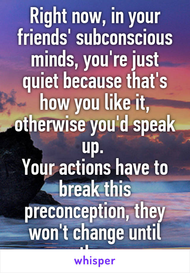 Right now, in your friends' subconscious minds, you're just quiet because that's how you like it, otherwise you'd speak up. 
Your actions have to break this preconception, they won't change until then