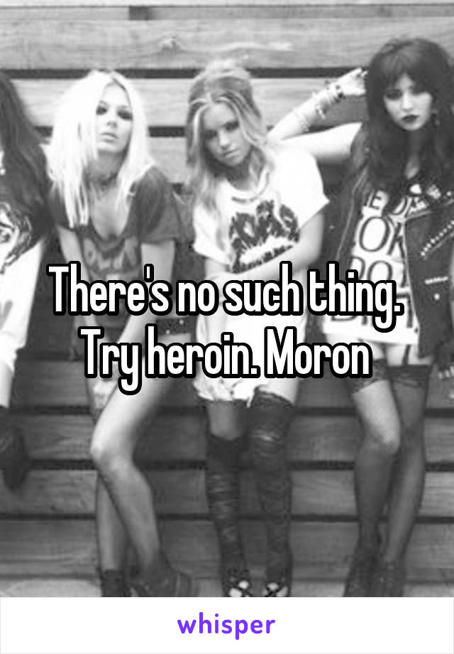 There's no such thing.  Try heroin. Moron 