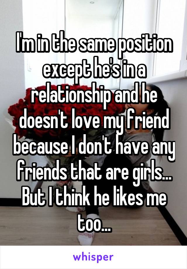 I'm in the same position except he's in a relationship and he doesn't love my friend because I don't have any friends that are girls... But I think he likes me too...