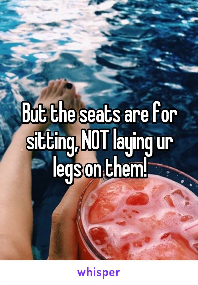 But the seats are for sitting, NOT laying ur legs on them!
