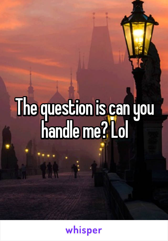The question is can you handle me? Lol