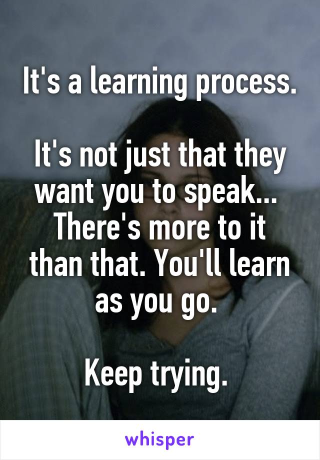 It's a learning process. 
It's not just that they want you to speak... 
There's more to it than that. You'll learn as you go. 

Keep trying. 
