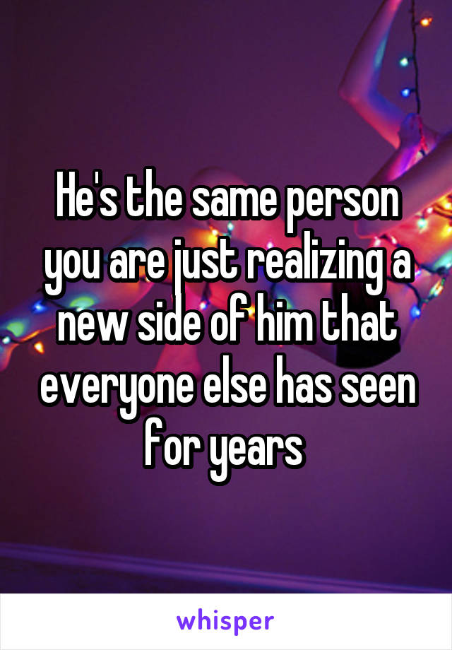 He's the same person you are just realizing a new side of him that everyone else has seen for years 