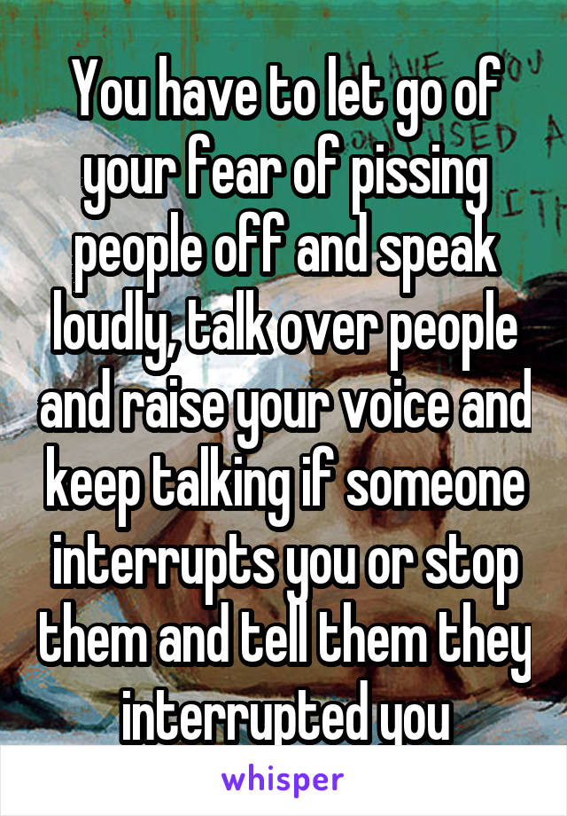You have to let go of your fear of pissing people off and speak loudly, talk over people and raise your voice and keep talking if someone interrupts you or stop them and tell them they interrupted you
