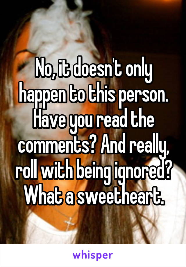 No, it doesn't only happen to this person. Have you read the comments? And really, roll with being ignored? What a sweetheart.