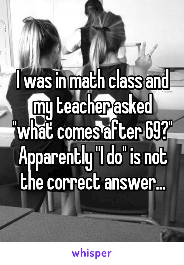 I was in math class and my teacher asked "what comes after 69?" Apparently "I do" is not the correct answer...