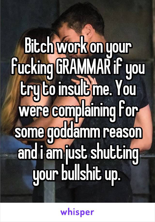 Bitch work on your fucking GRAMMAR if you try to insult me. You were complaining for some goddamm reason and i am just shutting your bullshit up. 