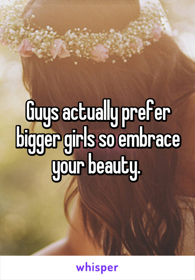 Guys actually prefer bigger girls so embrace your beauty. 