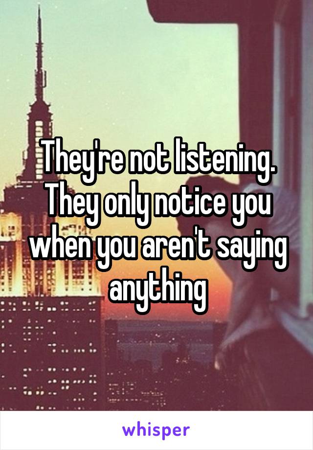 They're not listening. They only notice you when you aren't saying anything