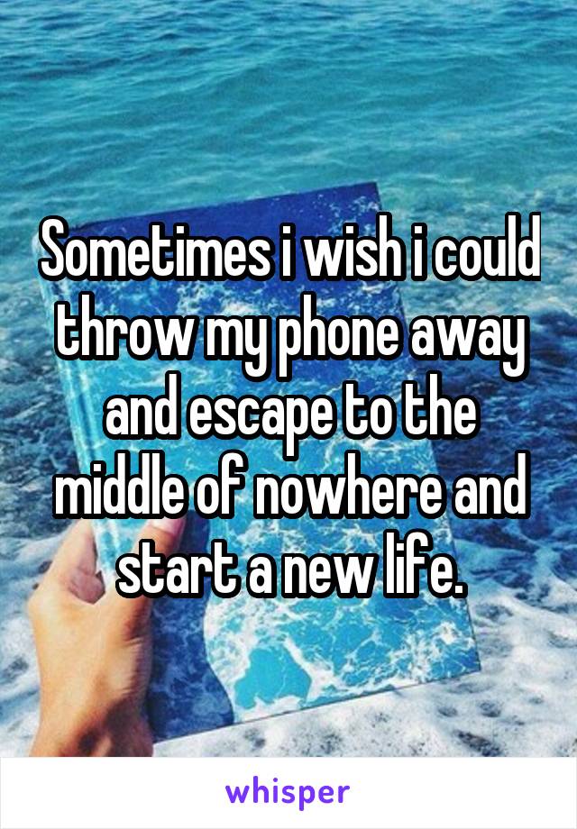 Sometimes i wish i could throw my phone away and escape to the middle of nowhere and start a new life.