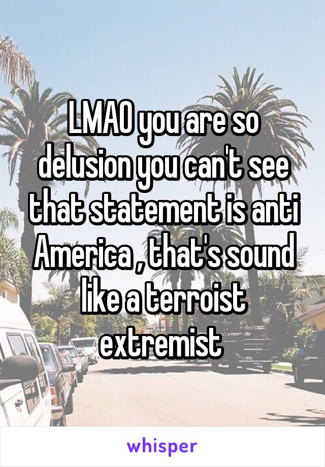 LMAO you are so delusion you can't see that statement is anti America , that's sound like a terroist extremist 