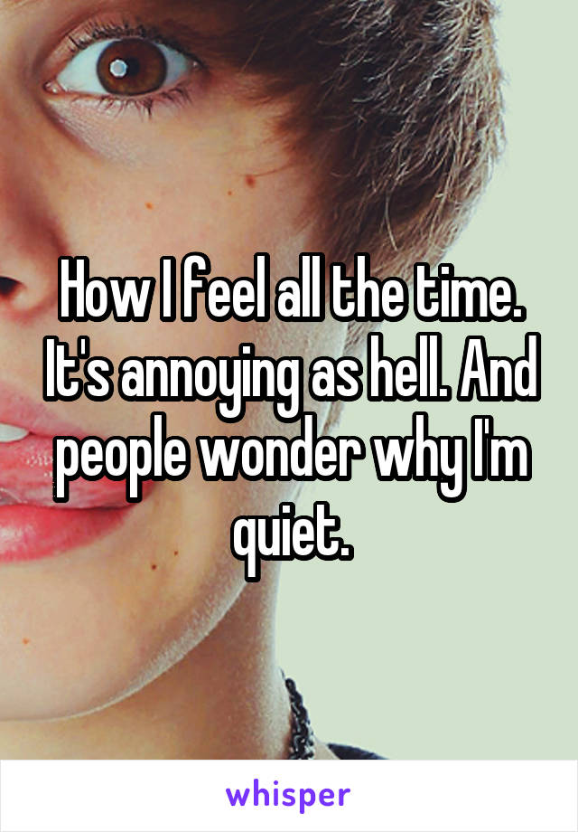 How I feel all the time. It's annoying as hell. And people wonder why I'm quiet.