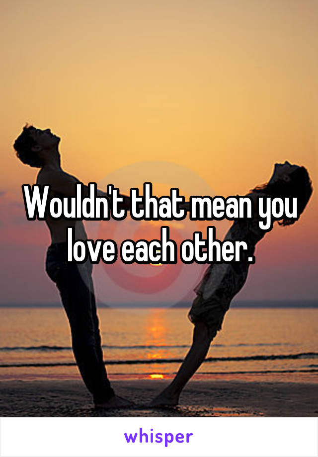 Wouldn't that mean you love each other.