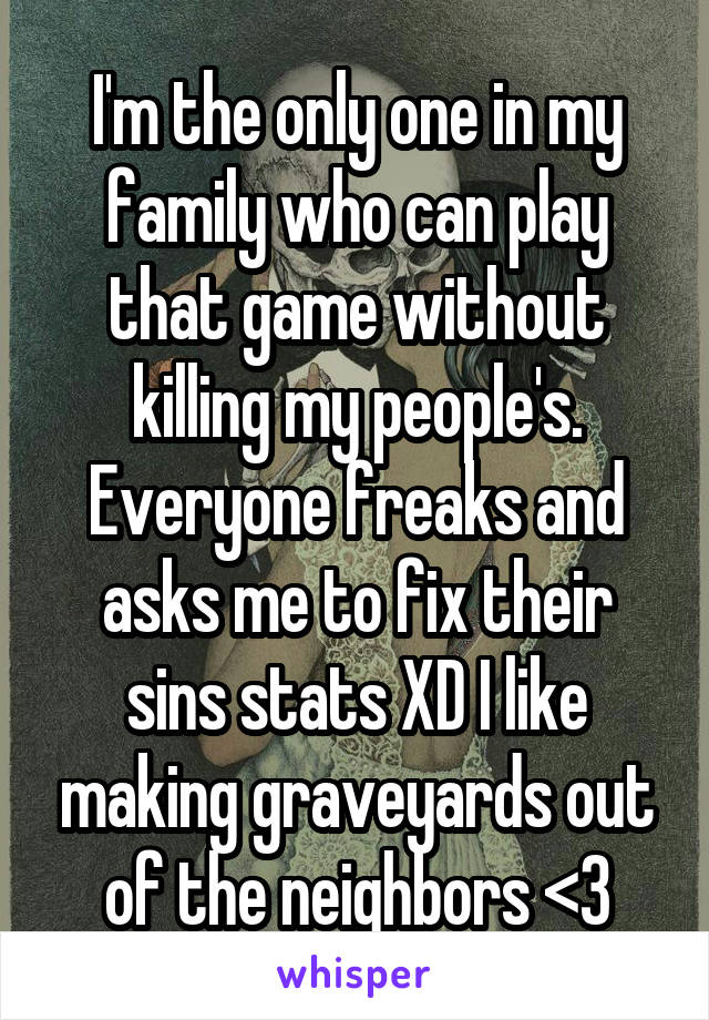 I'm the only one in my family who can play that game without killing my people's. Everyone freaks and asks me to fix their sins stats XD I like making graveyards out of the neighbors <3