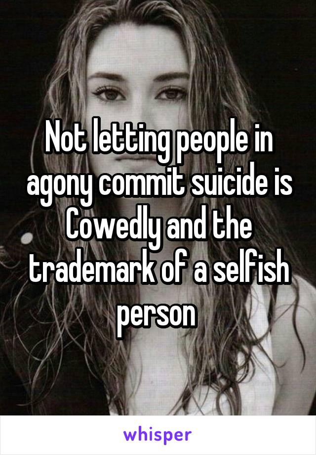 Not letting people in agony commit suicide is Cowedly and the trademark of a selfish person 