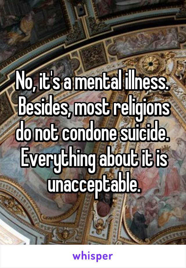 No, it's a mental illness.  Besides, most religions do not condone suicide.  Everything about it is unacceptable.