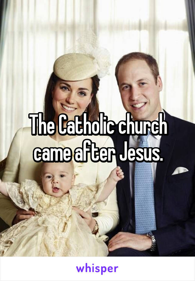 The Catholic church came after Jesus.