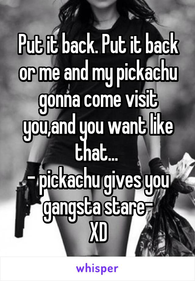 Put it back. Put it back or me and my pickachu gonna come visit you,and you want like that... 
- pickachu gives you gangsta stare-
XD