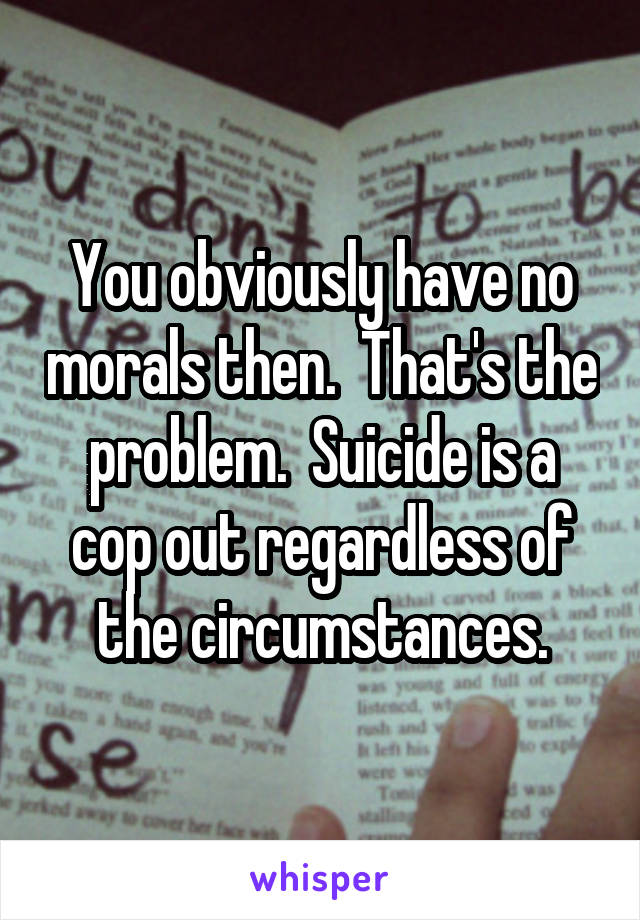 You obviously have no morals then.  That's the problem.  Suicide is a cop out regardless of the circumstances.