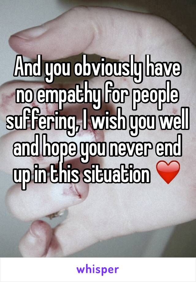 And you obviously have no empathy for people suffering, I wish you well and hope you never end up in this situation ❤️