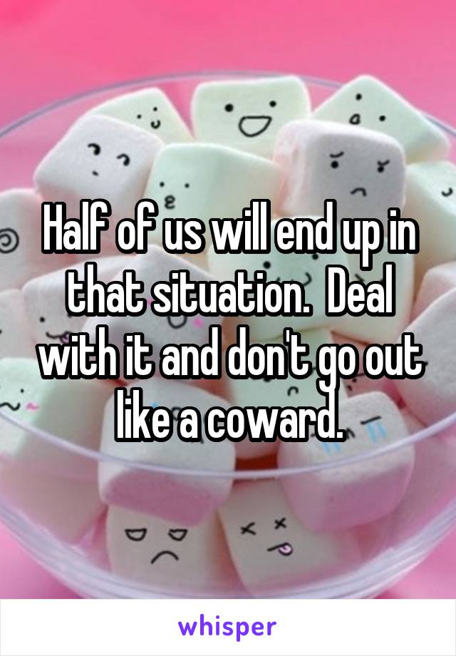 Half of us will end up in that situation.  Deal with it and don't go out like a coward.