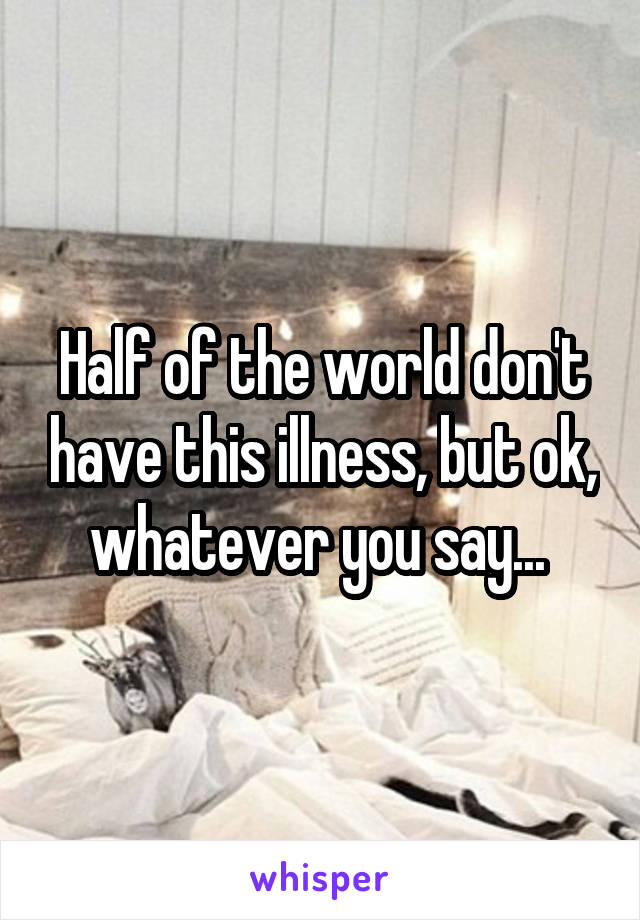 Half of the world don't have this illness, but ok, whatever you say... 