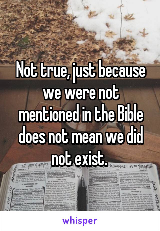 Not true, just because we were not mentioned in the Bible does not mean we did not exist. 