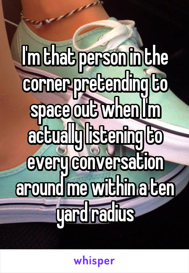 I'm that person in the corner pretending to space out when I'm actually listening to every conversation around me within a ten yard radius