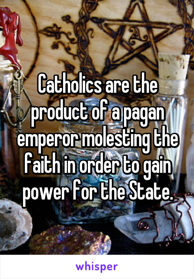 Catholics are the product of a pagan emperor molesting the faith in order to gain power for the State.