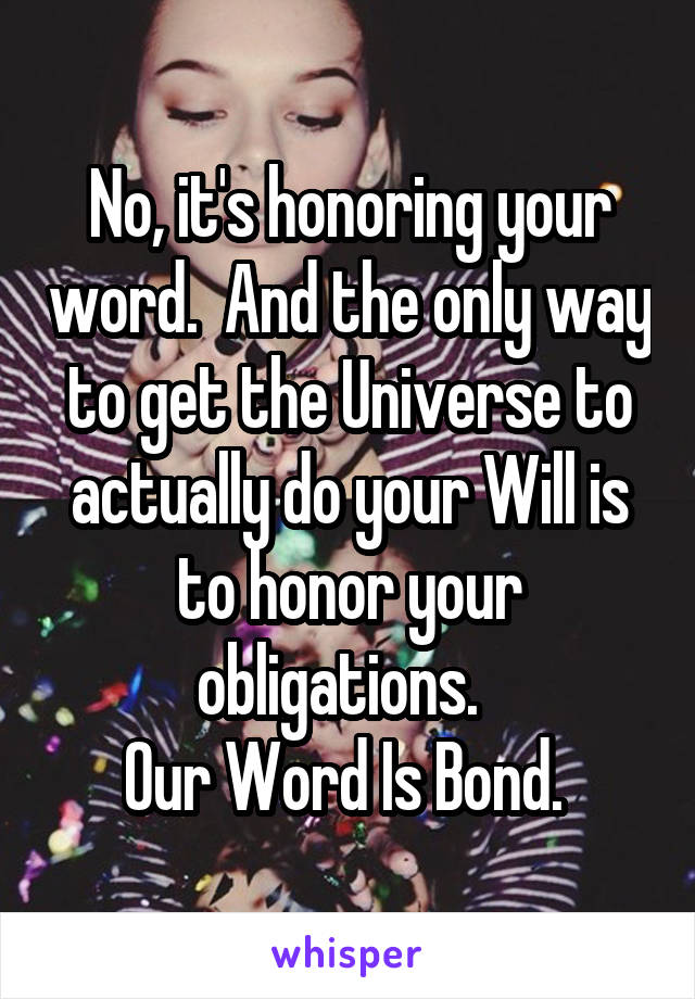 No, it's honoring your word.  And the only way to get the Universe to actually do your Will is to honor your obligations.  
Our Word Is Bond. 