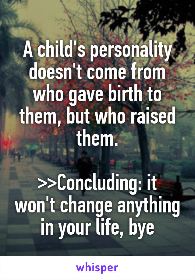 A child's personality doesn't come from who gave birth to them, but who raised them.

>>Concluding: it won't change anything in your life, bye