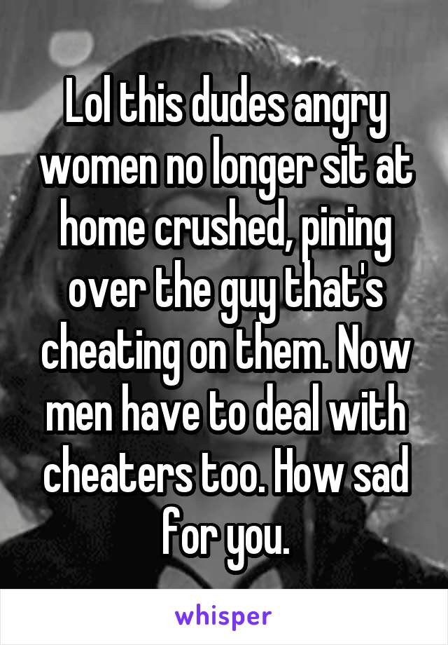 Lol this dudes angry women no longer sit at home crushed, pining over the guy that's cheating on them. Now men have to deal with cheaters too. How sad for you.