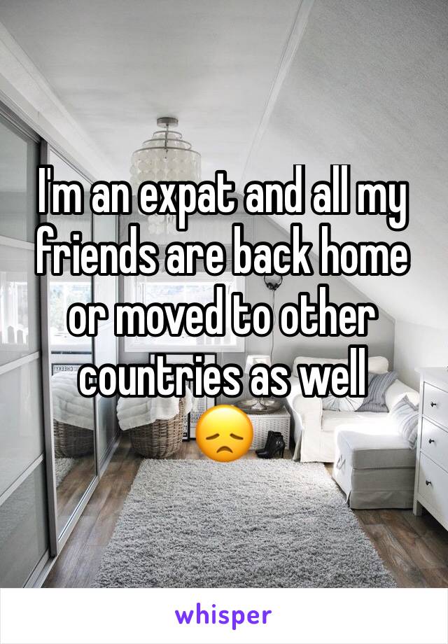 I'm an expat and all my friends are back home or moved to other countries as well
😞