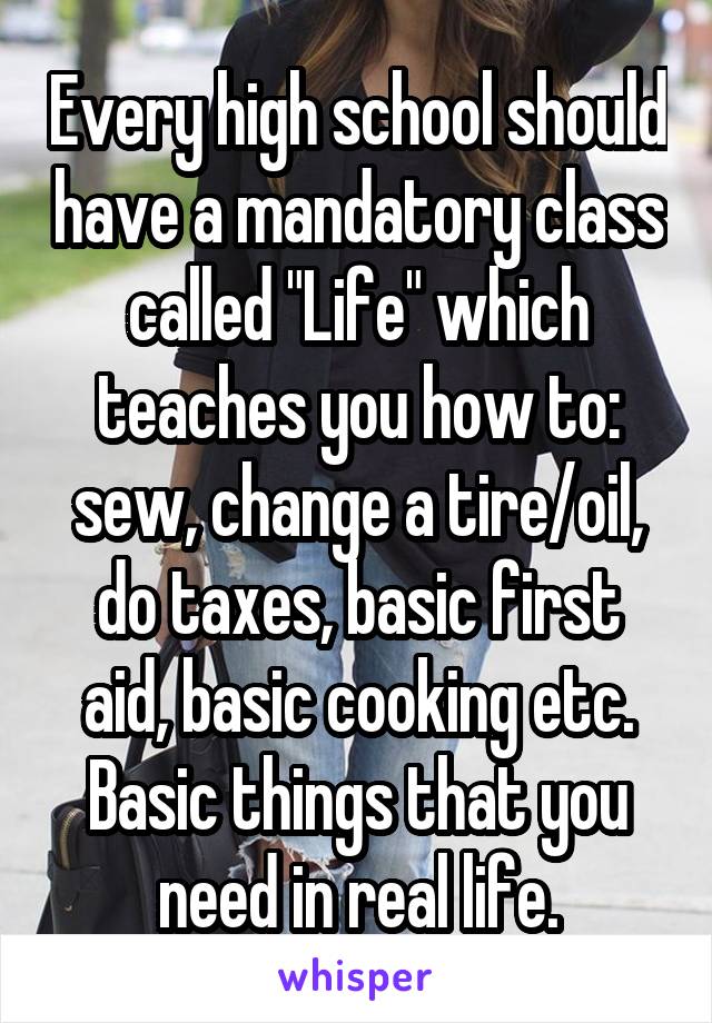 Every high school should have a mandatory class called "Life" which teaches you how to: sew, change a tire/oil, do taxes, basic first aid, basic cooking etc. Basic things that you need in real life.