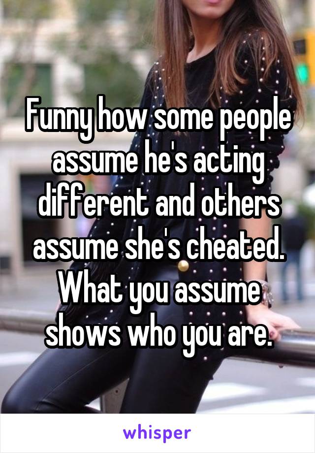 Funny how some people assume he's acting different and others assume she's cheated. What you assume shows who you are.