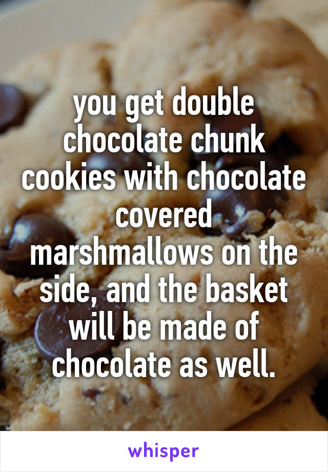 you get double chocolate chunk cookies with chocolate covered marshmallows on the side, and the basket will be made of chocolate as well.
