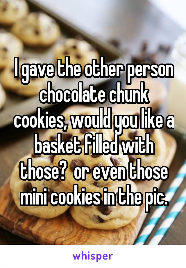 I gave the other person chocolate chunk cookies, would you like a basket filled with those?  or even those mini cookies in the pic.