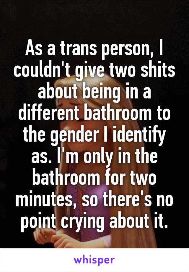 As a trans person, I couldn't give two shits about being in a different bathroom to the gender I identify as. I'm only in the bathroom for two minutes, so there's no point crying about it.