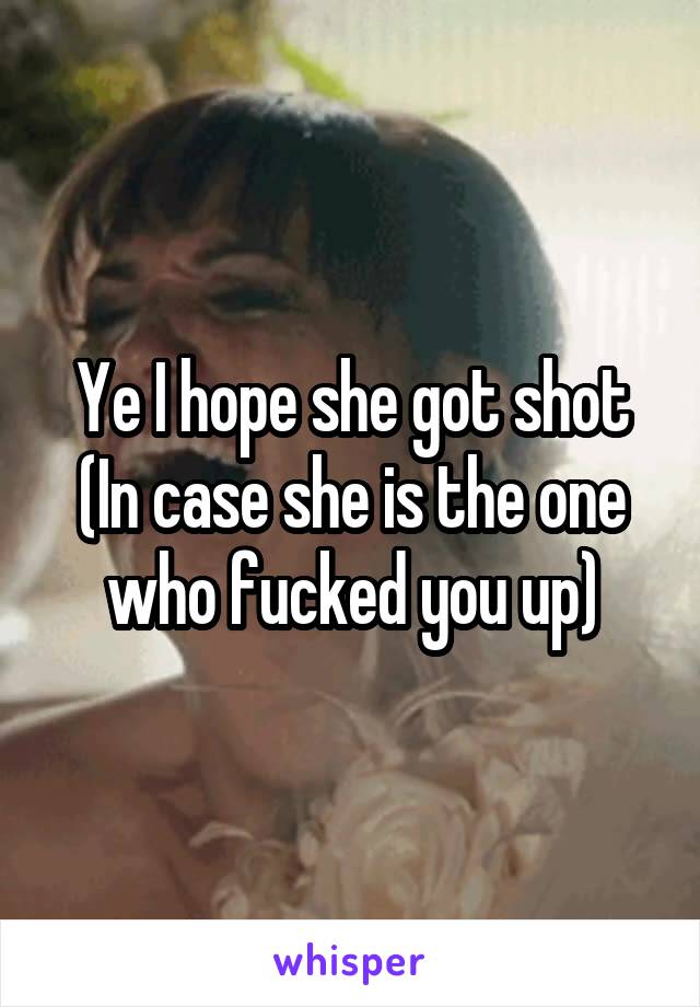 Ye I hope she got shot
(In case she is the one who fucked you up)