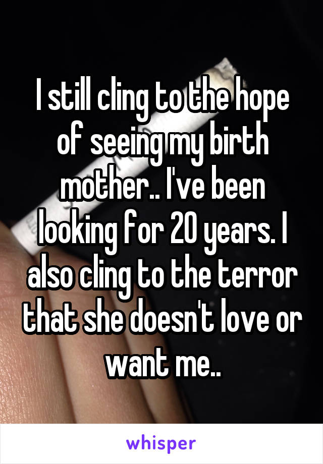 I still cling to the hope of seeing my birth mother.. I've been looking for 20 years. I also cling to the terror that she doesn't love or want me..