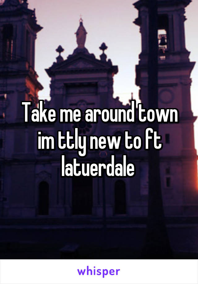Take me around town im ttly new to ft latuerdale 