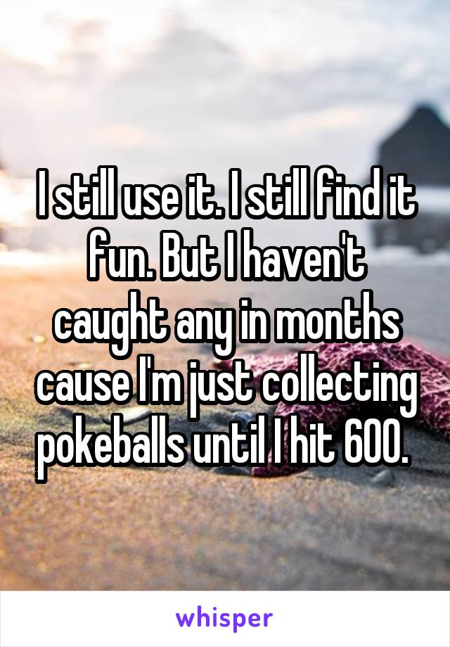 I still use it. I still find it fun. But I haven't caught any in months cause I'm just collecting pokeballs until I hit 600. 