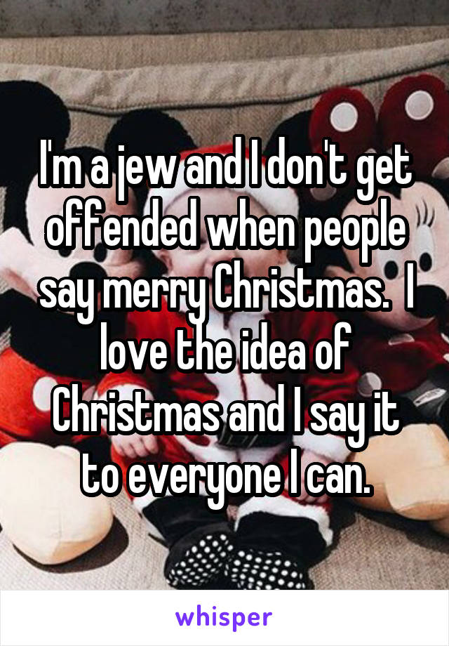 I'm a jew and I don't get offended when people say merry Christmas.  I love the idea of Christmas and I say it to everyone I can.