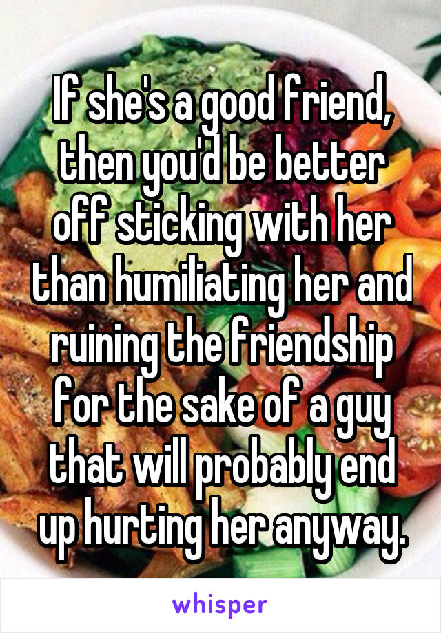 If she's a good friend, then you'd be better off sticking with her than humiliating her and ruining the friendship for the sake of a guy that will probably end up hurting her anyway.