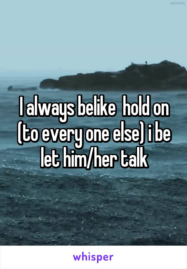 I always belike  hold on (to every one else) i be let him/her talk