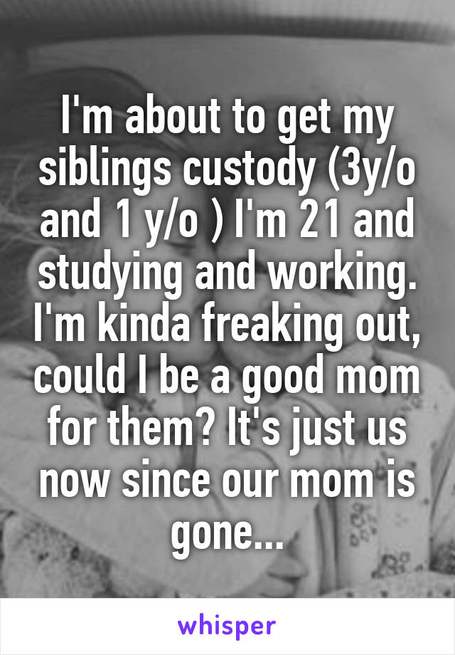 I'm about to get my siblings custody (3y/o and 1 y/o ) I'm 21 and studying and working. I'm kinda freaking out, could I be a good mom for them? It's just us now since our mom is gone...