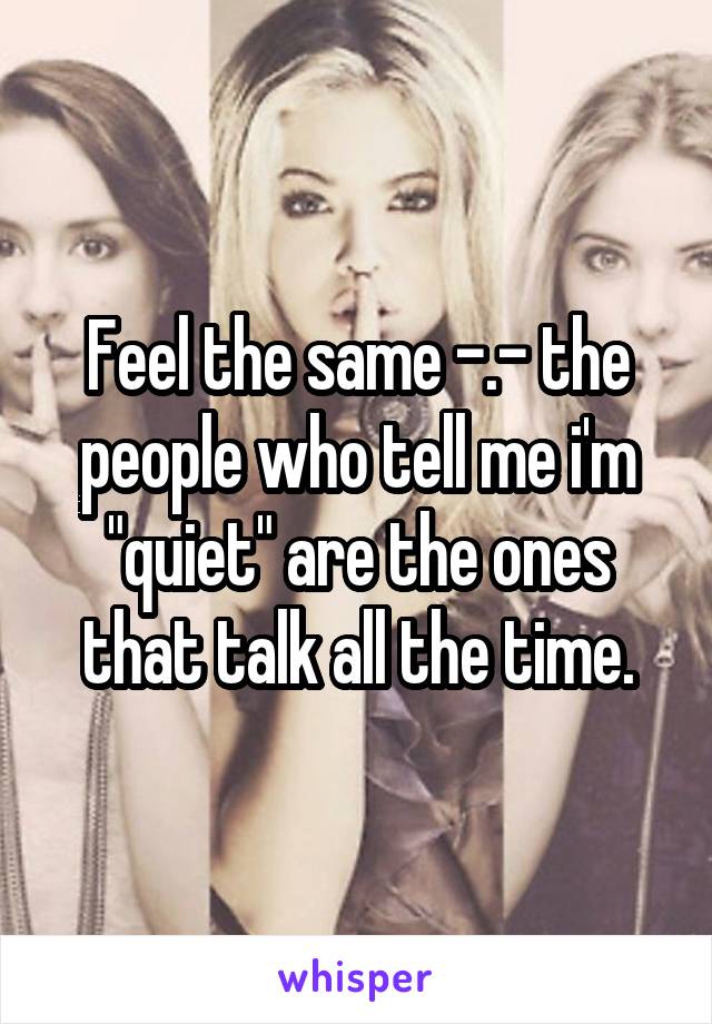 Feel the same -.- the people who tell me i'm "quiet" are the ones that talk all the time.