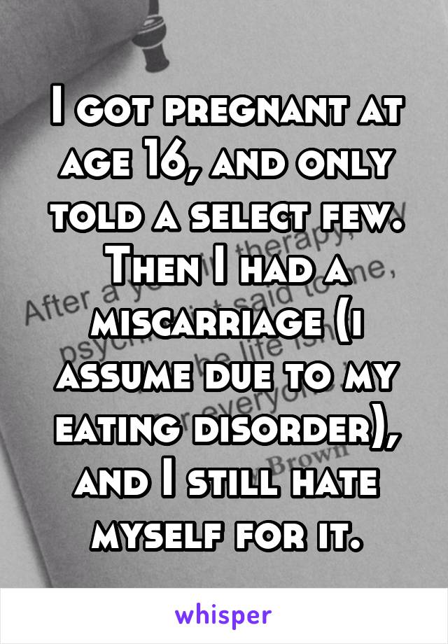 I got pregnant at age 16, and only told a select few. Then I had a miscarriage (i assume due to my eating disorder), and I still hate myself for it.