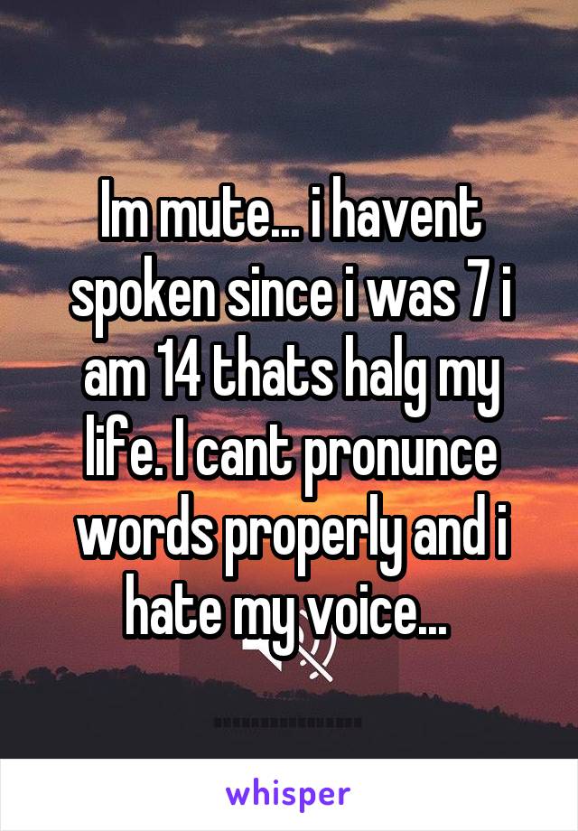 Im mute... i havent spoken since i was 7 i am 14 thats halg my life. I cant pronunce words properly and i hate my voice... 